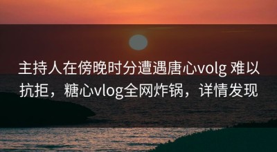 主持人在傍晚时分遭遇唐心volg 难以抗拒，糖心vlog全网炸锅，详情发现