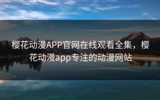 樱花动漫APP官网在线观看全集，樱花动漫app专注的动漫网站