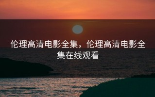 伦理高清电影全集，伦理高清电影全集在线观看