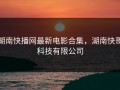 湖南快播网最新电影合集，湖南快哥科技有限公司