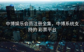 中博娱乐会员注册全集，中博系统支持的 彩票平台