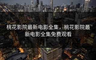 桃花影院最新电影全集，桃花影院最新电影全集免费观看