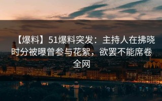 【爆料】51爆料突发：主持人在拂晓时分被曝曾参与花絮，欲罢不能席卷全网
