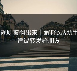 内部规则被翻出来｜解释p站助手——建议转发给朋友