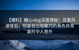 【爆料】糖心vlog深度揭秘：花絮风波背后，明星在出租屋内的角色异常激烈令人意外