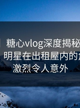 【爆料】糖心vlog深度揭秘：花絮风波背后，明星在出租屋内的角色异常激烈令人意外