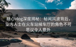 糖心vlog深度揭秘：秘闻风波背后，业内人士在火车站候车厅的角色不可思议令人意外