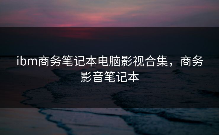 ibm商务笔记本电脑影视合集，商务影音笔记本-第1张图片-黑料每日快报 - 今日热点深度追踪