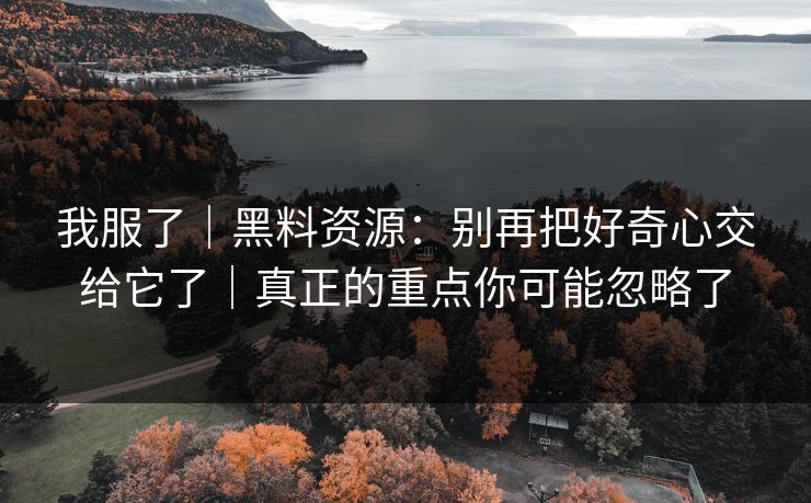 我服了|黑料资源:别再把好奇心交给它了|真正的重点你可能忽略了 我服了|黑料资源:别再把好奇心交给它了|真正的重点你可能忽略了