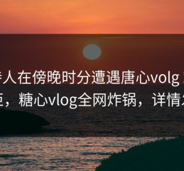主持人在傍晚时分遭遇唐心volg 难以抗拒，糖心vlog全网炸锅，详情发现