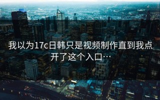 我以为17c日韩只是视频制作直到我点开了这个入口…