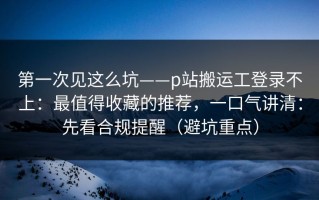 第一次见这么坑——p站搬运工登录不上：最值得收藏的推荐，一口气讲清：先看合规提醒（避坑重点）