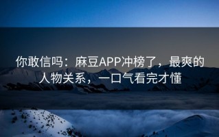 你敢信吗：麻豆APP冲榜了，最爽的人物关系，一口气看完才懂