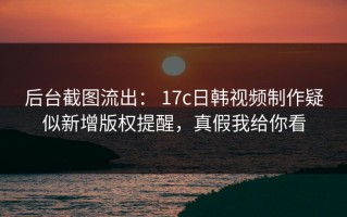 后台截图流出： 17c日韩视频制作疑似新增版权提醒，真假我给你看
