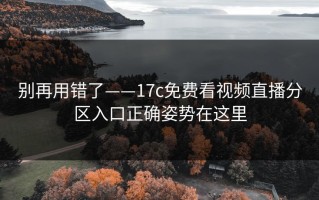 别再用错了——17c免费看视频直播分区入口正确姿势在这里