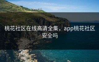 桃花社区在线高清全集，app桃花社区安全吗