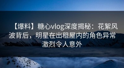 【爆料】糖心vlog深度揭秘：花絮风波背后，明星在出租屋内的角色异常激烈令人意外