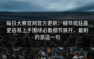 每日大赛官网官方更新：细节党狂喜更容易上手围绕必看细节展开，最刺的是这一句