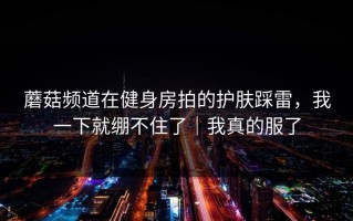 蘑菇频道在健身房拍的护肤踩雷，我一下就绷不住了｜我真的服了