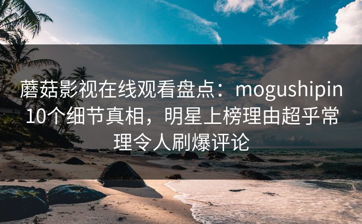 蘑菇影视在线观看盘点:mogushipin10个细节真相,明星上榜理由超乎常理令人刷爆评论 蘑菇影视在线观看盘点:mogushipin10个细节真相,明星上榜理由超乎常理令人刷爆评论