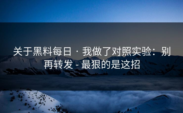 关于黑料每日 · 我做了对照实验：别再转发 - 最狠的是这招