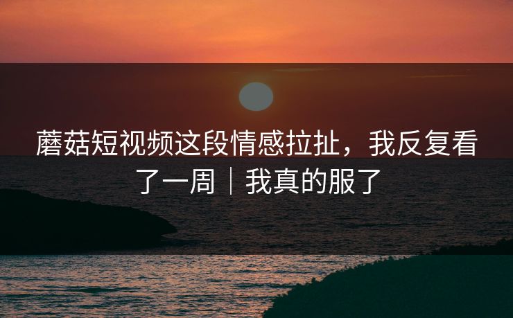 蘑菇短视频这段情感拉扯，我反复看了一周｜我真的服了