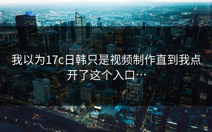 我以为17c日韩只是视频制作直到我点开了这个入口…