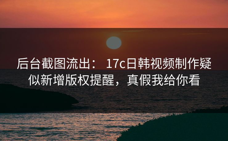 后台截图流出: 17c日韩视频制作疑似新增版权提醒,真假我给你看 后台截图流出: 17c日韩视频制作疑似新增版权提醒,真假我给你看