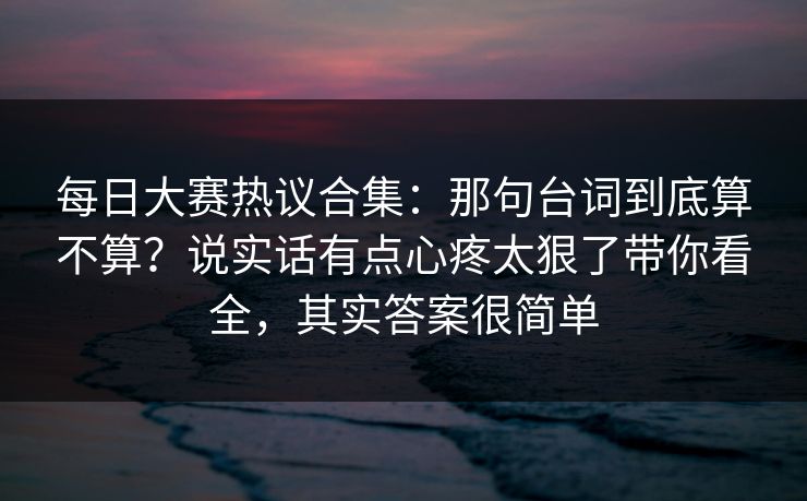 每日大赛热议合集:那句台词到底算不算?说实话有点心疼太狠了带你看全,其实答案很简单 每日大赛热议合集:那句台词到底算不算?说实话有点心疼太狠了带你看全,其实答案很简单