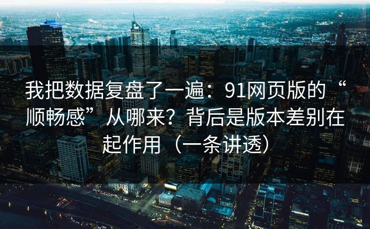 我把数据复盘了一遍：91网页版的“顺畅感”从哪来？背后是版本差别在起作用（一条讲透）