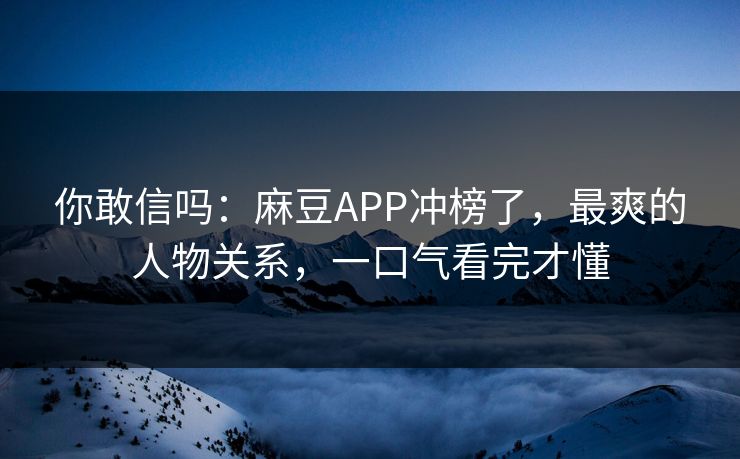 你敢信吗：麻豆APP冲榜了，最爽的人物关系，一口气看完才懂